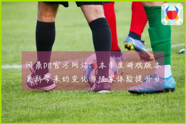 问鼎pg官方网站：本季度游戏版本更新带来的变化与玩家体验提升分析