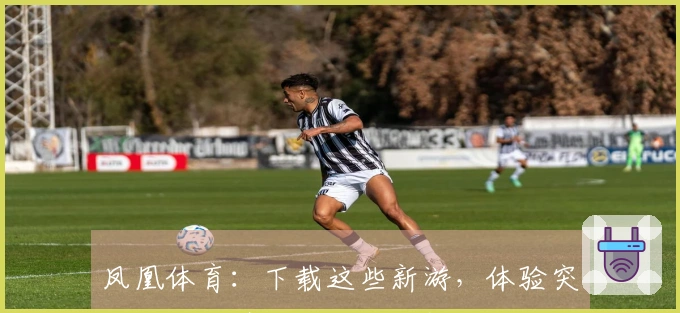 凤凰体育：下载这些新游，体验突破性玩法带来的欢乐与挑战
