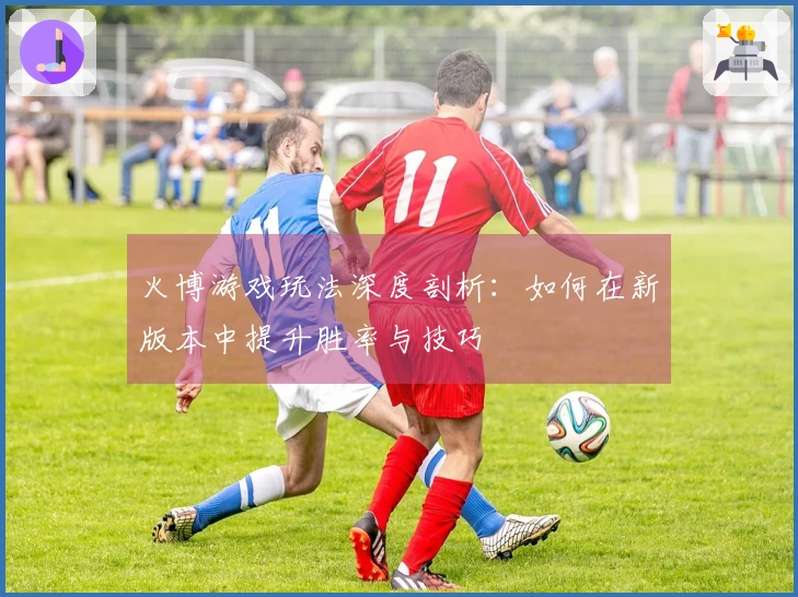 火博游戏玩法深度剖析：如何在新版本中提升胜率与技巧