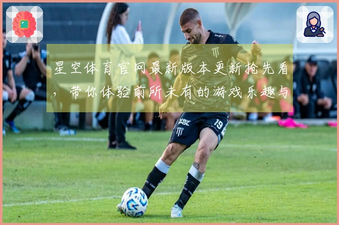 星空体育官网最新版本更新抢先看，带你体验前所未有的游戏乐趣与策略！