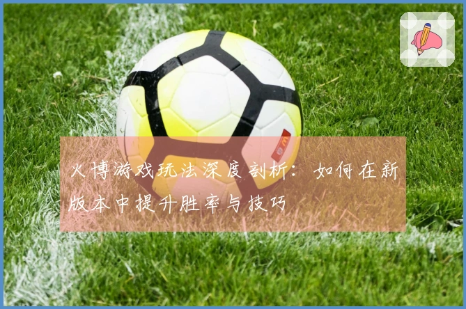 火博游戏玩法深度剖析：如何在新版本中提升胜率与技巧