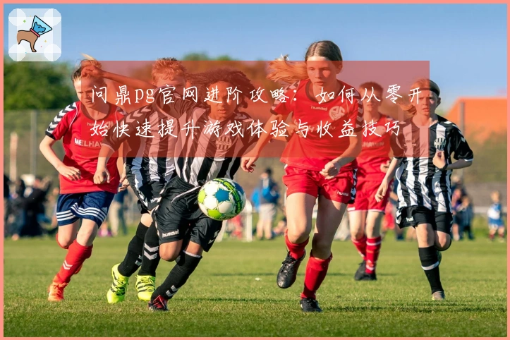 问鼎pg官网进阶攻略：如何从零开始快速提升游戏体验与收益技巧