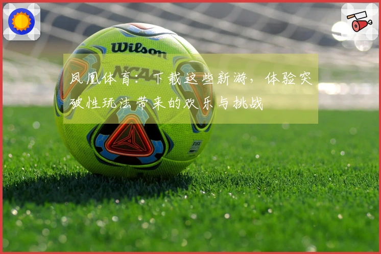 凤凰体育：下载这些新游，体验突破性玩法带来的欢乐与挑战