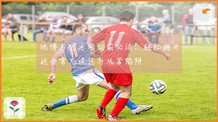 玩博万官方网站前必读！轻松避开这些常见误区与坑爹陷阱